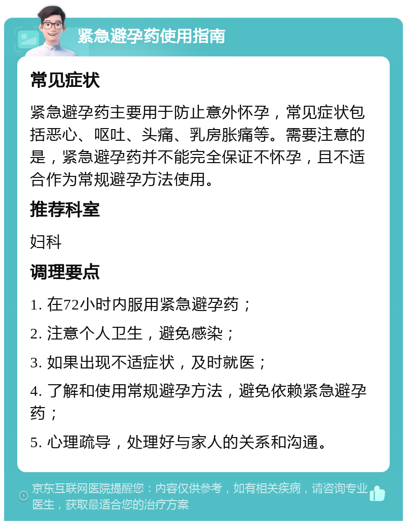 紧急避孕药使用指南 常见症状 紧急避孕药主要用于防止意外怀孕，常见症状包括恶心、呕吐、头痛、乳房胀痛等。需要注意的是，紧急避孕药并不能完全保证不怀孕，且不适合作为常规避孕方法使用。 推荐科室 妇科 调理要点 1. 在72小时内服用紧急避孕药； 2. 注意个人卫生，避免感染； 3. 如果出现不适症状，及时就医； 4. 了解和使用常规避孕方法，避免依赖紧急避孕药； 5. 心理疏导，处理好与家人的关系和沟通。