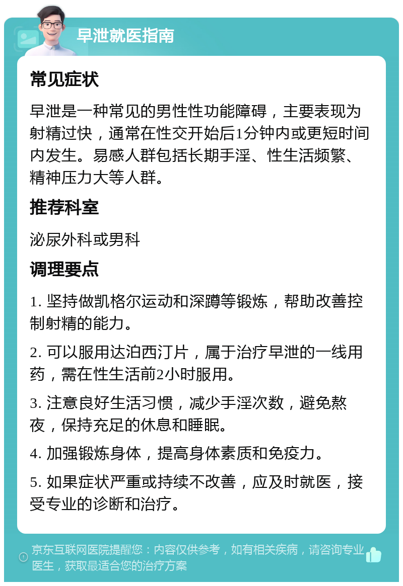 早泄就医指南 常见症状 早泄是一种常见的男性性功能障碍，主要表现为射精过快，通常在性交开始后1分钟内或更短时间内发生。易感人群包括长期手淫、性生活频繁、精神压力大等人群。 推荐科室 泌尿外科或男科 调理要点 1. 坚持做凯格尔运动和深蹲等锻炼，帮助改善控制射精的能力。 2. 可以服用达泊西汀片，属于治疗早泄的一线用药，需在性生活前2小时服用。 3. 注意良好生活习惯，减少手淫次数，避免熬夜，保持充足的休息和睡眠。 4. 加强锻炼身体，提高身体素质和免疫力。 5. 如果症状严重或持续不改善，应及时就医，接受专业的诊断和治疗。