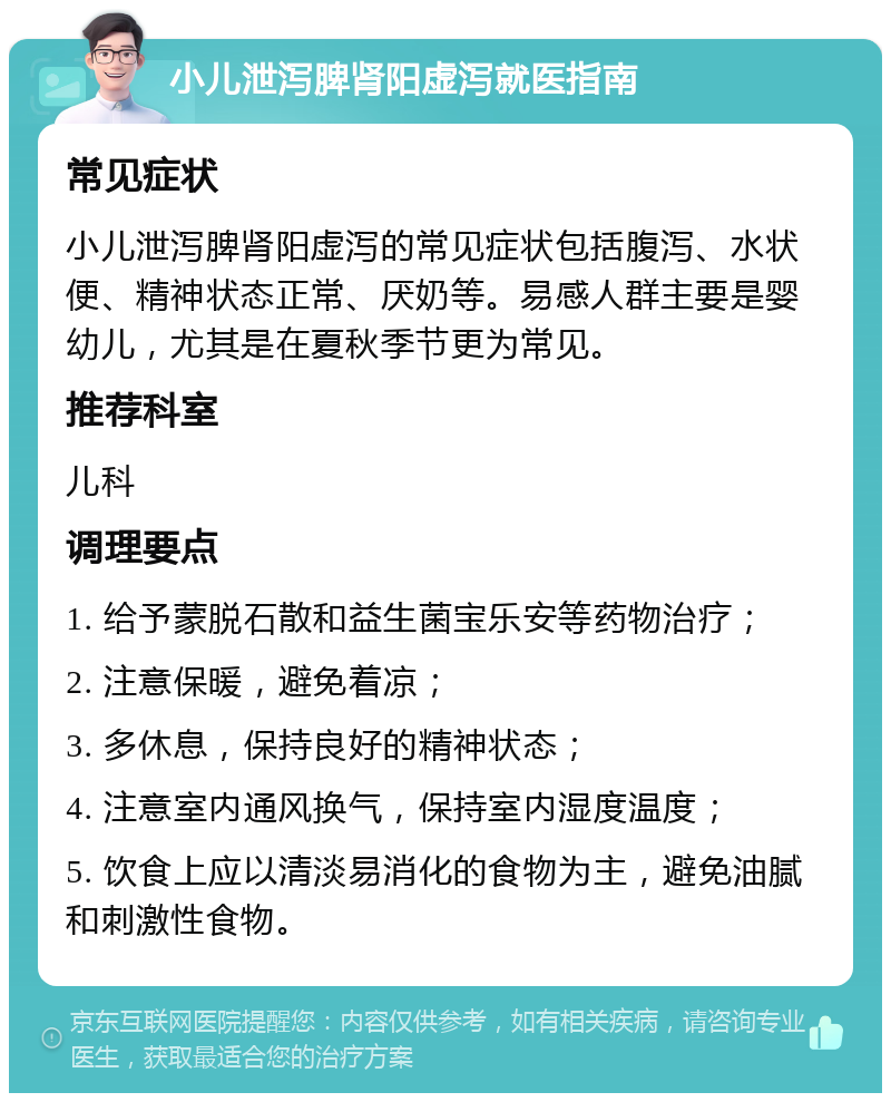 小儿泄泻脾肾阳虚泻就医指南 常见症状 小儿泄泻脾肾阳虚泻的常见症状包括腹泻、水状便、精神状态正常、厌奶等。易感人群主要是婴幼儿，尤其是在夏秋季节更为常见。 推荐科室 儿科 调理要点 1. 给予蒙脱石散和益生菌宝乐安等药物治疗； 2. 注意保暖，避免着凉； 3. 多休息，保持良好的精神状态； 4. 注意室内通风换气，保持室内湿度温度； 5. 饮食上应以清淡易消化的食物为主，避免油腻和刺激性食物。