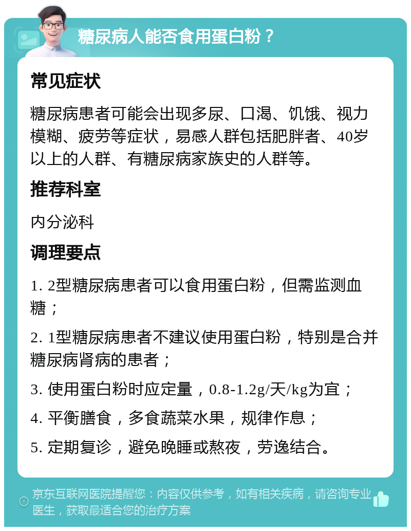 糖尿病人能否食用蛋白粉？ 常见症状 糖尿病患者可能会出现多尿、口渴、饥饿、视力模糊、疲劳等症状，易感人群包括肥胖者、40岁以上的人群、有糖尿病家族史的人群等。 推荐科室 内分泌科 调理要点 1. 2型糖尿病患者可以食用蛋白粉，但需监测血糖； 2. 1型糖尿病患者不建议使用蛋白粉，特别是合并糖尿病肾病的患者； 3. 使用蛋白粉时应定量，0.8-1.2g/天/kg为宜； 4. 平衡膳食，多食蔬菜水果，规律作息； 5. 定期复诊，避免晚睡或熬夜，劳逸结合。