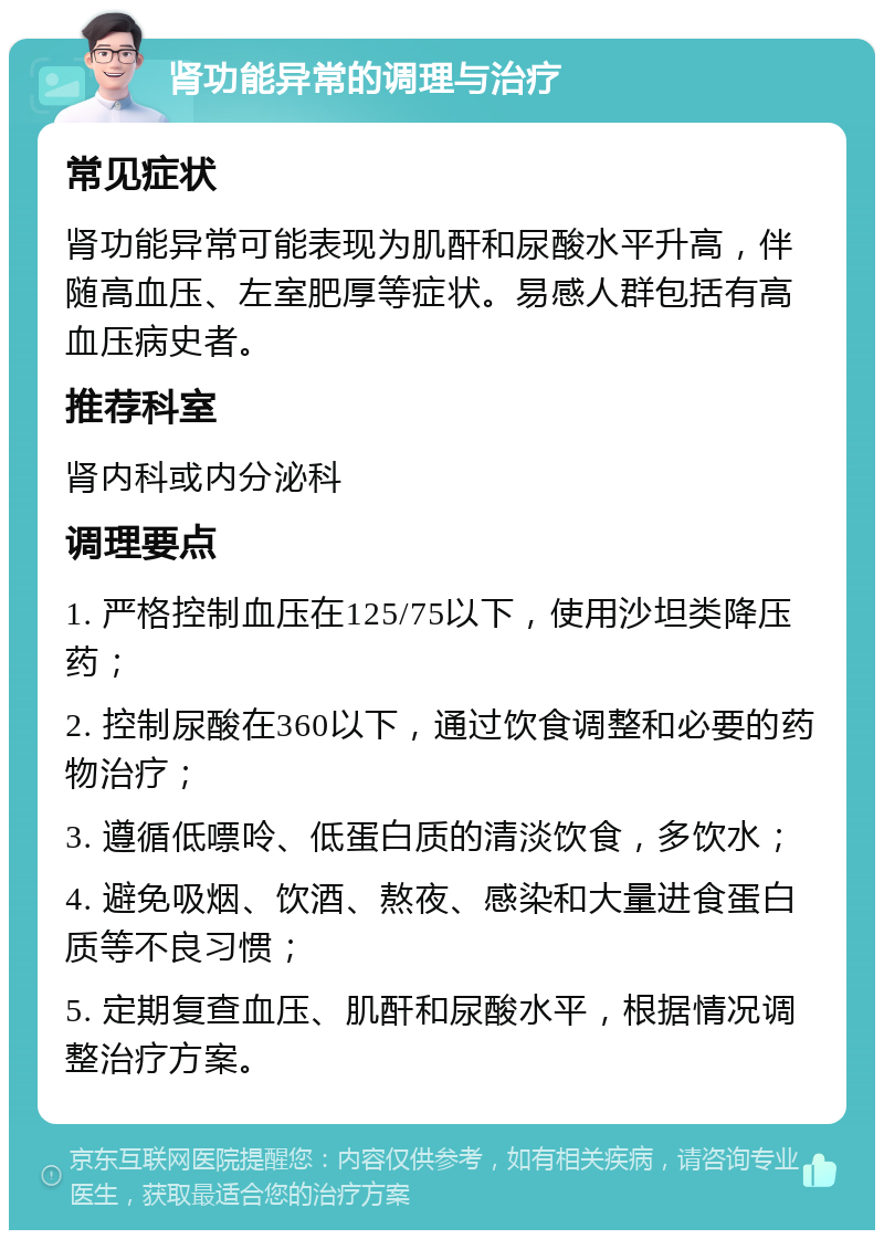 肾功能异常的调理与治疗 常见症状 肾功能异常可能表现为肌酐和尿酸水平升高，伴随高血压、左室肥厚等症状。易感人群包括有高血压病史者。 推荐科室 肾内科或内分泌科 调理要点 1. 严格控制血压在125/75以下，使用沙坦类降压药； 2. 控制尿酸在360以下，通过饮食调整和必要的药物治疗； 3. 遵循低嘌呤、低蛋白质的清淡饮食，多饮水； 4. 避免吸烟、饮酒、熬夜、感染和大量进食蛋白质等不良习惯； 5. 定期复查血压、肌酐和尿酸水平，根据情况调整治疗方案。