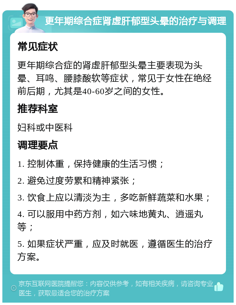 更年期综合症肾虚肝郁型头晕的治疗与调理 常见症状 更年期综合症的肾虚肝郁型头晕主要表现为头晕、耳鸣、腰膝酸软等症状，常见于女性在绝经前后期，尤其是40-60岁之间的女性。 推荐科室 妇科或中医科 调理要点 1. 控制体重，保持健康的生活习惯； 2. 避免过度劳累和精神紧张； 3. 饮食上应以清淡为主，多吃新鲜蔬菜和水果； 4. 可以服用中药方剂，如六味地黄丸、逍遥丸等； 5. 如果症状严重，应及时就医，遵循医生的治疗方案。