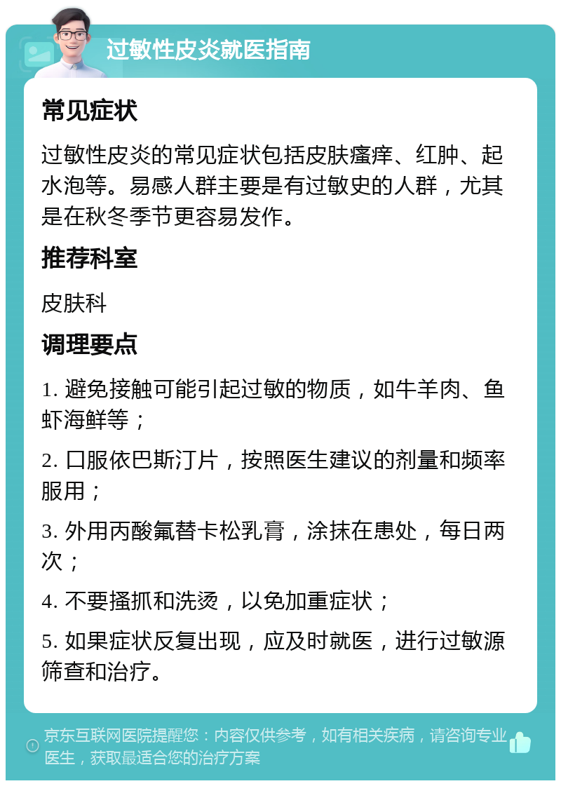 过敏性皮炎就医指南 常见症状 过敏性皮炎的常见症状包括皮肤瘙痒、红肿、起水泡等。易感人群主要是有过敏史的人群，尤其是在秋冬季节更容易发作。 推荐科室 皮肤科 调理要点 1. 避免接触可能引起过敏的物质，如牛羊肉、鱼虾海鲜等； 2. 口服依巴斯汀片，按照医生建议的剂量和频率服用； 3. 外用丙酸氟替卡松乳膏，涂抹在患处，每日两次； 4. 不要搔抓和洗烫，以免加重症状； 5. 如果症状反复出现，应及时就医，进行过敏源筛查和治疗。