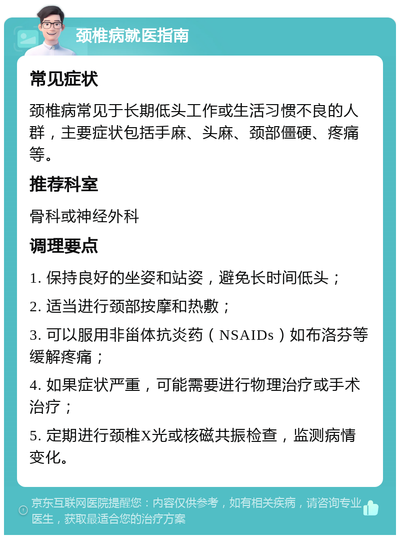 颈椎病就医指南 常见症状 颈椎病常见于长期低头工作或生活习惯不良的人群，主要症状包括手麻、头麻、颈部僵硬、疼痛等。 推荐科室 骨科或神经外科 调理要点 1. 保持良好的坐姿和站姿，避免长时间低头； 2. 适当进行颈部按摩和热敷； 3. 可以服用非甾体抗炎药（NSAIDs）如布洛芬等缓解疼痛； 4. 如果症状严重，可能需要进行物理治疗或手术治疗； 5. 定期进行颈椎X光或核磁共振检查，监测病情变化。