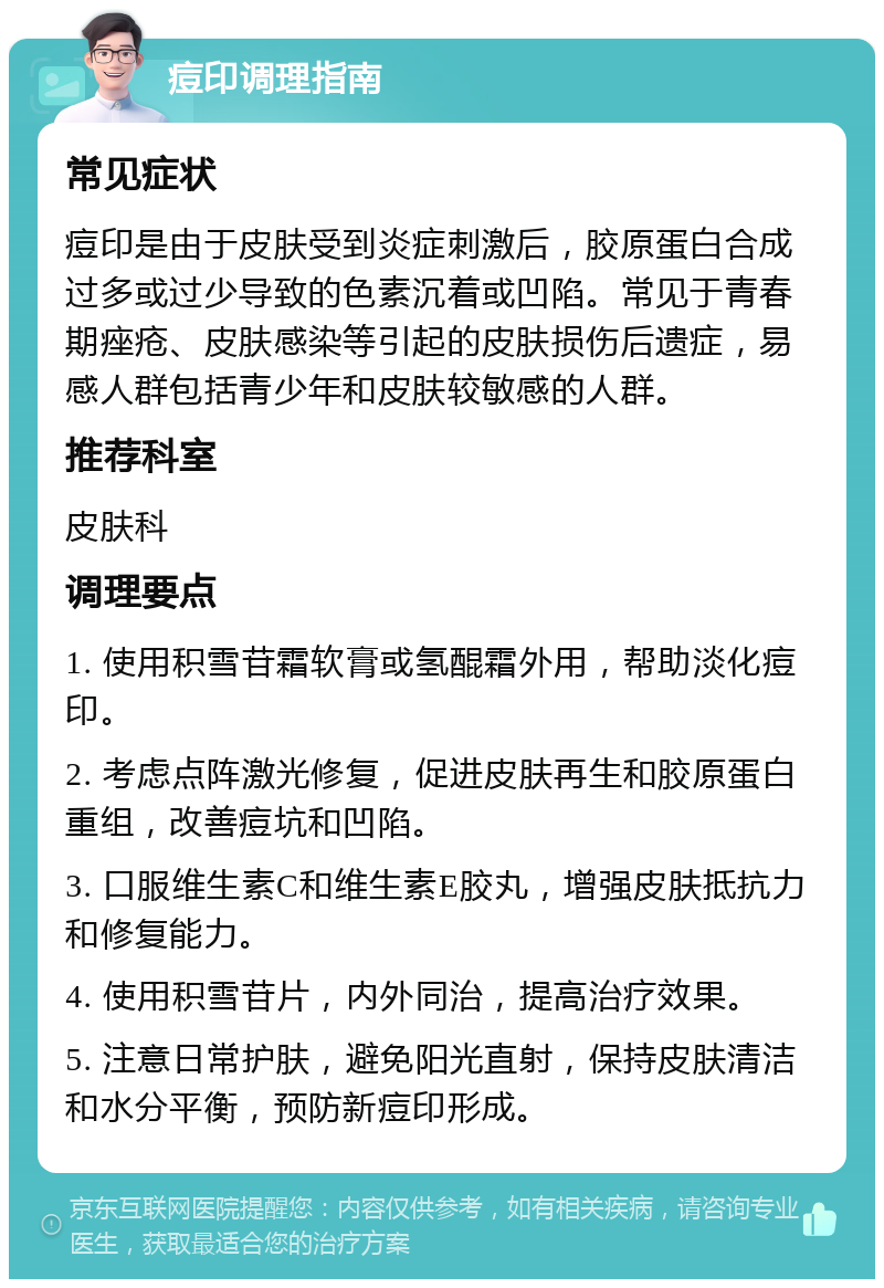 痘印调理指南 常见症状 痘印是由于皮肤受到炎症刺激后，胶原蛋白合成过多或过少导致的色素沉着或凹陷。常见于青春期痤疮、皮肤感染等引起的皮肤损伤后遗症，易感人群包括青少年和皮肤较敏感的人群。 推荐科室 皮肤科 调理要点 1. 使用积雪苷霜软膏或氢醌霜外用，帮助淡化痘印。 2. 考虑点阵激光修复，促进皮肤再生和胶原蛋白重组，改善痘坑和凹陷。 3. 口服维生素C和维生素E胶丸，增强皮肤抵抗力和修复能力。 4. 使用积雪苷片，内外同治，提高治疗效果。 5. 注意日常护肤，避免阳光直射，保持皮肤清洁和水分平衡，预防新痘印形成。