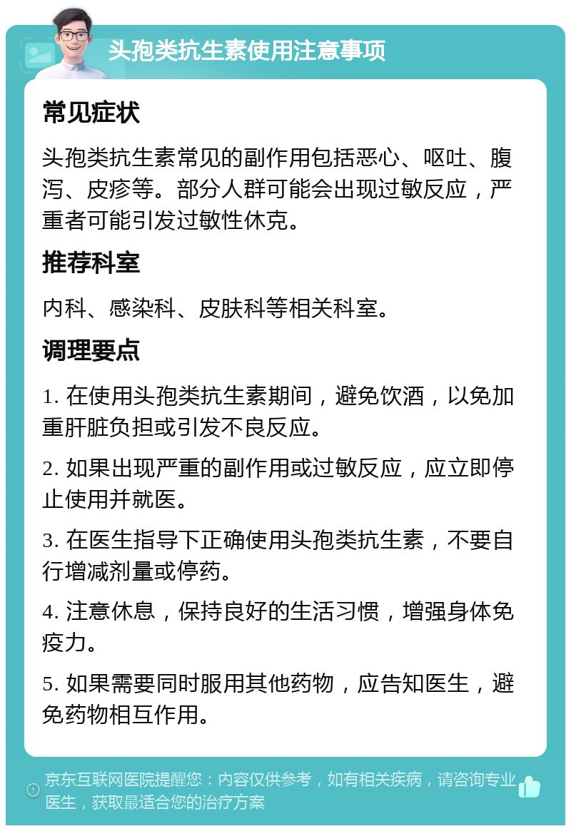 头孢类抗生素使用注意事项 常见症状 头孢类抗生素常见的副作用包括恶心、呕吐、腹泻、皮疹等。部分人群可能会出现过敏反应，严重者可能引发过敏性休克。 推荐科室 内科、感染科、皮肤科等相关科室。 调理要点 1. 在使用头孢类抗生素期间，避免饮酒，以免加重肝脏负担或引发不良反应。 2. 如果出现严重的副作用或过敏反应，应立即停止使用并就医。 3. 在医生指导下正确使用头孢类抗生素，不要自行增减剂量或停药。 4. 注意休息，保持良好的生活习惯，增强身体免疫力。 5. 如果需要同时服用其他药物，应告知医生，避免药物相互作用。