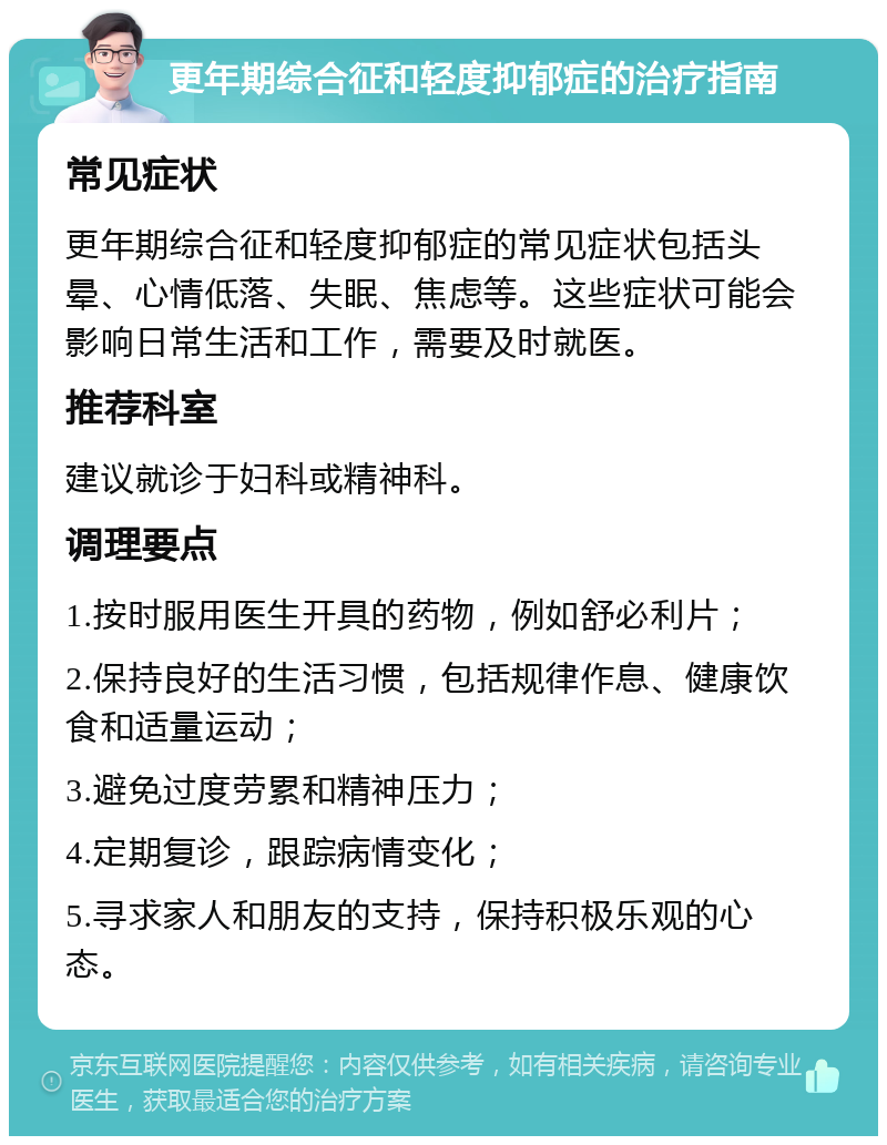 更年期综合征和轻度抑郁症的治疗指南 常见症状 更年期综合征和轻度抑郁症的常见症状包括头晕、心情低落、失眠、焦虑等。这些症状可能会影响日常生活和工作，需要及时就医。 推荐科室 建议就诊于妇科或精神科。 调理要点 1.按时服用医生开具的药物，例如舒必利片； 2.保持良好的生活习惯，包括规律作息、健康饮食和适量运动； 3.避免过度劳累和精神压力； 4.定期复诊，跟踪病情变化； 5.寻求家人和朋友的支持，保持积极乐观的心态。