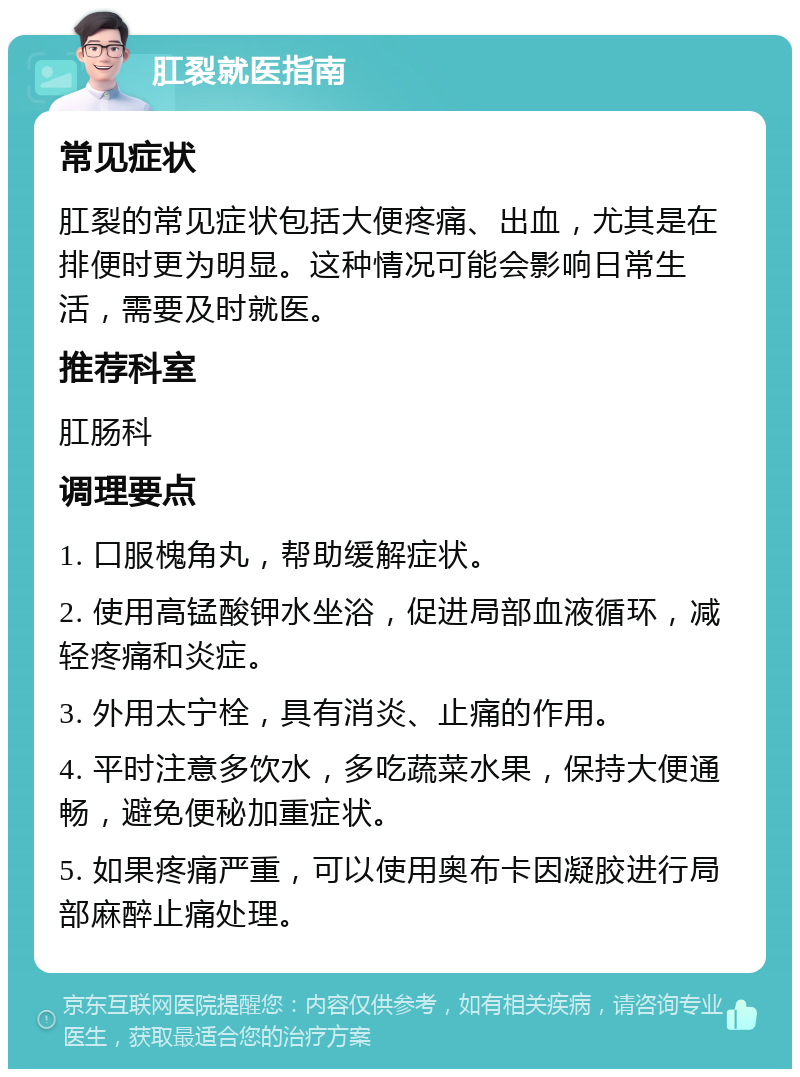 肛裂就医指南 常见症状 肛裂的常见症状包括大便疼痛、出血，尤其是在排便时更为明显。这种情况可能会影响日常生活，需要及时就医。 推荐科室 肛肠科 调理要点 1. 口服槐角丸，帮助缓解症状。 2. 使用高锰酸钾水坐浴，促进局部血液循环，减轻疼痛和炎症。 3. 外用太宁栓，具有消炎、止痛的作用。 4. 平时注意多饮水，多吃蔬菜水果，保持大便通畅，避免便秘加重症状。 5. 如果疼痛严重，可以使用奥布卡因凝胶进行局部麻醉止痛处理。