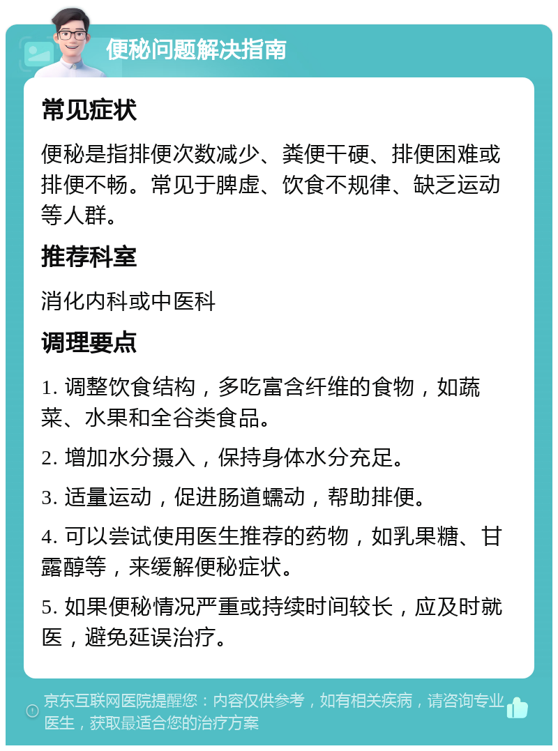 便秘问题解决指南 常见症状 便秘是指排便次数减少、粪便干硬、排便困难或排便不畅。常见于脾虚、饮食不规律、缺乏运动等人群。 推荐科室 消化内科或中医科 调理要点 1. 调整饮食结构，多吃富含纤维的食物，如蔬菜、水果和全谷类食品。 2. 增加水分摄入，保持身体水分充足。 3. 适量运动，促进肠道蠕动，帮助排便。 4. 可以尝试使用医生推荐的药物，如乳果糖、甘露醇等，来缓解便秘症状。 5. 如果便秘情况严重或持续时间较长，应及时就医，避免延误治疗。