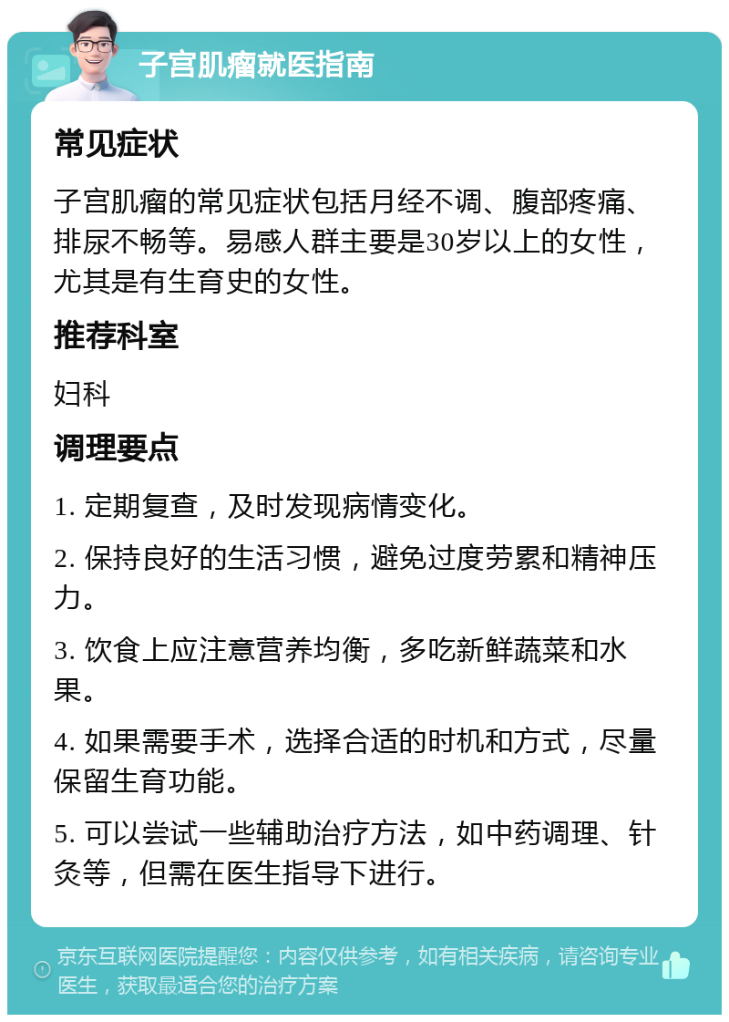 子宫肌瘤就医指南 常见症状 子宫肌瘤的常见症状包括月经不调、腹部疼痛、排尿不畅等。易感人群主要是30岁以上的女性，尤其是有生育史的女性。 推荐科室 妇科 调理要点 1. 定期复查，及时发现病情变化。 2. 保持良好的生活习惯，避免过度劳累和精神压力。 3. 饮食上应注意营养均衡，多吃新鲜蔬菜和水果。 4. 如果需要手术，选择合适的时机和方式，尽量保留生育功能。 5. 可以尝试一些辅助治疗方法，如中药调理、针灸等，但需在医生指导下进行。