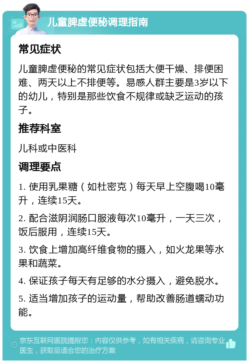 儿童脾虚便秘调理指南 常见症状 儿童脾虚便秘的常见症状包括大便干燥、排便困难、两天以上不排便等。易感人群主要是3岁以下的幼儿，特别是那些饮食不规律或缺乏运动的孩子。 推荐科室 儿科或中医科 调理要点 1. 使用乳果糖（如杜密克）每天早上空腹喝10毫升，连续15天。 2. 配合滋阴润肠口服液每次10毫升，一天三次，饭后服用，连续15天。 3. 饮食上增加高纤维食物的摄入，如火龙果等水果和蔬菜。 4. 保证孩子每天有足够的水分摄入，避免脱水。 5. 适当增加孩子的运动量，帮助改善肠道蠕动功能。