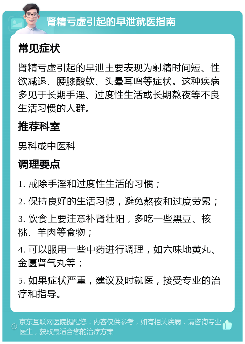 肾精亏虚引起的早泄就医指南 常见症状 肾精亏虚引起的早泄主要表现为射精时间短、性欲减退、腰膝酸软、头晕耳鸣等症状。这种疾病多见于长期手淫、过度性生活或长期熬夜等不良生活习惯的人群。 推荐科室 男科或中医科 调理要点 1. 戒除手淫和过度性生活的习惯； 2. 保持良好的生活习惯，避免熬夜和过度劳累； 3. 饮食上要注意补肾壮阳，多吃一些黑豆、核桃、羊肉等食物； 4. 可以服用一些中药进行调理，如六味地黄丸、金匮肾气丸等； 5. 如果症状严重，建议及时就医，接受专业的治疗和指导。