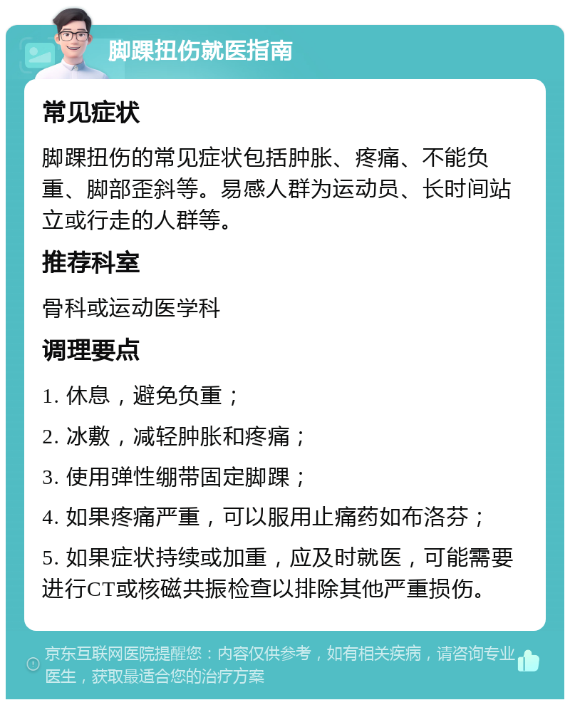 脚踝扭伤就医指南 常见症状 脚踝扭伤的常见症状包括肿胀、疼痛、不能负重、脚部歪斜等。易感人群为运动员、长时间站立或行走的人群等。 推荐科室 骨科或运动医学科 调理要点 1. 休息，避免负重； 2. 冰敷，减轻肿胀和疼痛； 3. 使用弹性绷带固定脚踝； 4. 如果疼痛严重，可以服用止痛药如布洛芬； 5. 如果症状持续或加重，应及时就医，可能需要进行CT或核磁共振检查以排除其他严重损伤。