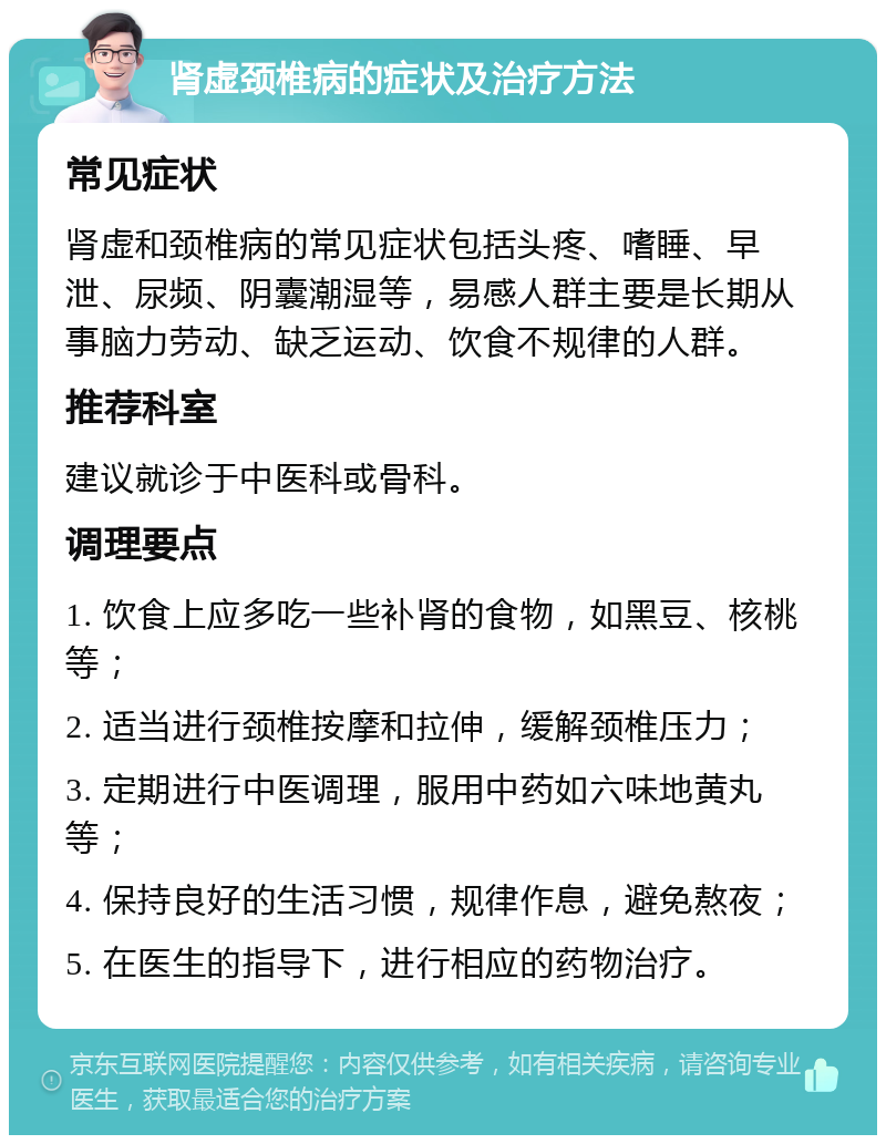 肾虚颈椎病的症状及治疗方法 常见症状 肾虚和颈椎病的常见症状包括头疼、嗜睡、早泄、尿频、阴囊潮湿等，易感人群主要是长期从事脑力劳动、缺乏运动、饮食不规律的人群。 推荐科室 建议就诊于中医科或骨科。 调理要点 1. 饮食上应多吃一些补肾的食物，如黑豆、核桃等； 2. 适当进行颈椎按摩和拉伸，缓解颈椎压力； 3. 定期进行中医调理，服用中药如六味地黄丸等； 4. 保持良好的生活习惯，规律作息，避免熬夜； 5. 在医生的指导下，进行相应的药物治疗。