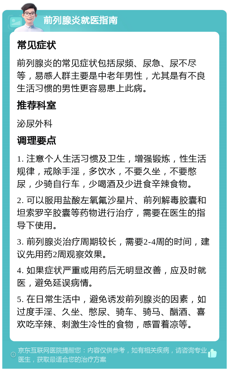 前列腺炎就医指南 常见症状 前列腺炎的常见症状包括尿频、尿急、尿不尽等，易感人群主要是中老年男性，尤其是有不良生活习惯的男性更容易患上此病。 推荐科室 泌尿外科 调理要点 1. 注意个人生活习惯及卫生，增强锻炼，性生活规律，戒除手淫，多饮水，不要久坐，不要憋尿，少骑自行车，少喝酒及少进食辛辣食物。 2. 可以服用盐酸左氧氟沙星片、前列解毒胶囊和坦索罗辛胶囊等药物进行治疗，需要在医生的指导下使用。 3. 前列腺炎治疗周期较长，需要2-4周的时间，建议先用药2周观察效果。 4. 如果症状严重或用药后无明显改善，应及时就医，避免延误病情。 5. 在日常生活中，避免诱发前列腺炎的因素，如过度手淫、久坐、憋尿、骑车、骑马、酗酒、喜欢吃辛辣、刺激生冷性的食物，感冒着凉等。