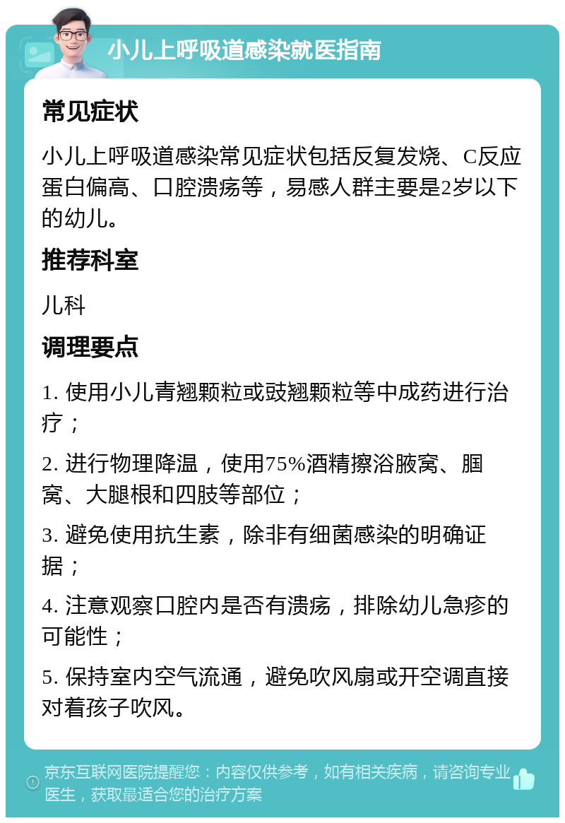 小儿上呼吸道感染就医指南 常见症状 小儿上呼吸道感染常见症状包括反复发烧、C反应蛋白偏高、口腔溃疡等，易感人群主要是2岁以下的幼儿。 推荐科室 儿科 调理要点 1. 使用小儿青翘颗粒或豉翘颗粒等中成药进行治疗； 2. 进行物理降温，使用75%酒精擦浴腋窝、腘窝、大腿根和四肢等部位； 3. 避免使用抗生素，除非有细菌感染的明确证据； 4. 注意观察口腔内是否有溃疡，排除幼儿急疹的可能性； 5. 保持室内空气流通，避免吹风扇或开空调直接对着孩子吹风。