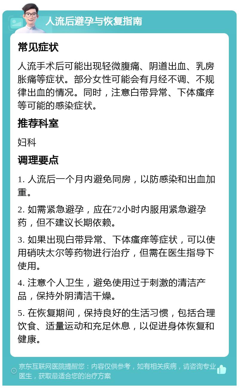 人流后避孕与恢复指南 常见症状 人流手术后可能出现轻微腹痛、阴道出血、乳房胀痛等症状。部分女性可能会有月经不调、不规律出血的情况。同时，注意白带异常、下体瘙痒等可能的感染症状。 推荐科室 妇科 调理要点 1. 人流后一个月内避免同房，以防感染和出血加重。 2. 如需紧急避孕，应在72小时内服用紧急避孕药，但不建议长期依赖。 3. 如果出现白带异常、下体瘙痒等症状，可以使用硝呋太尔等药物进行治疗，但需在医生指导下使用。 4. 注意个人卫生，避免使用过于刺激的清洁产品，保持外阴清洁干燥。 5. 在恢复期间，保持良好的生活习惯，包括合理饮食、适量运动和充足休息，以促进身体恢复和健康。