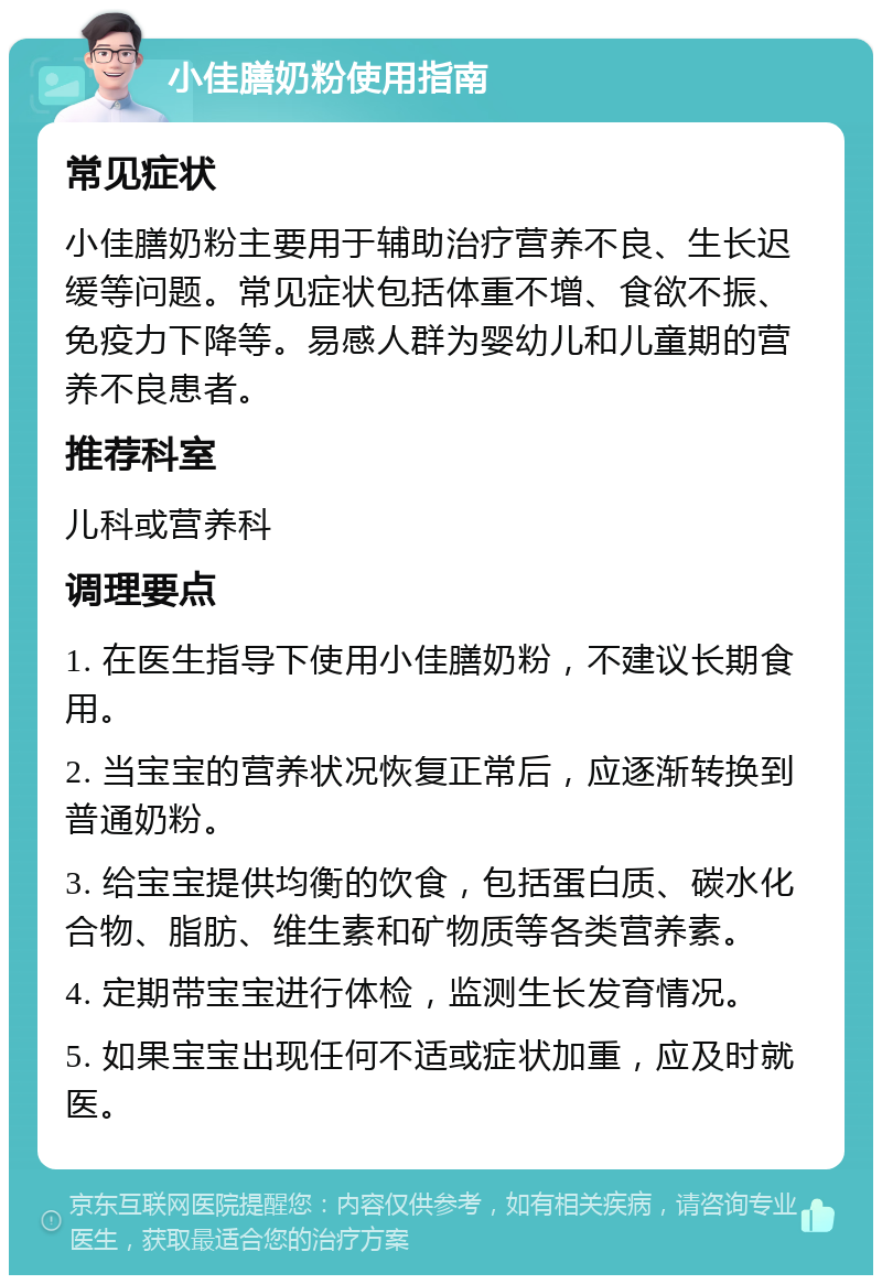 小佳膳奶粉使用指南 常见症状 小佳膳奶粉主要用于辅助治疗营养不良、生长迟缓等问题。常见症状包括体重不增、食欲不振、免疫力下降等。易感人群为婴幼儿和儿童期的营养不良患者。 推荐科室 儿科或营养科 调理要点 1. 在医生指导下使用小佳膳奶粉，不建议长期食用。 2. 当宝宝的营养状况恢复正常后，应逐渐转换到普通奶粉。 3. 给宝宝提供均衡的饮食，包括蛋白质、碳水化合物、脂肪、维生素和矿物质等各类营养素。 4. 定期带宝宝进行体检，监测生长发育情况。 5. 如果宝宝出现任何不适或症状加重，应及时就医。