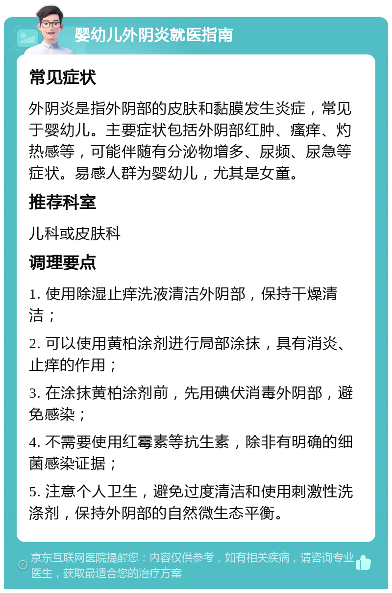 婴幼儿外阴炎就医指南 常见症状 外阴炎是指外阴部的皮肤和黏膜发生炎症，常见于婴幼儿。主要症状包括外阴部红肿、瘙痒、灼热感等，可能伴随有分泌物增多、尿频、尿急等症状。易感人群为婴幼儿，尤其是女童。 推荐科室 儿科或皮肤科 调理要点 1. 使用除湿止痒洗液清洁外阴部，保持干燥清洁； 2. 可以使用黄柏涂剂进行局部涂抹，具有消炎、止痒的作用； 3. 在涂抹黄柏涂剂前，先用碘伏消毒外阴部，避免感染； 4. 不需要使用红霉素等抗生素，除非有明确的细菌感染证据； 5. 注意个人卫生，避免过度清洁和使用刺激性洗涤剂，保持外阴部的自然微生态平衡。