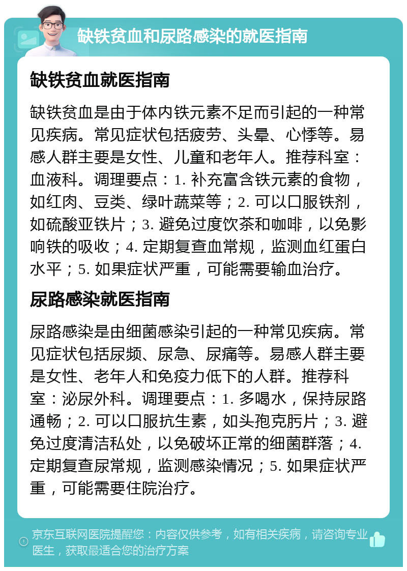 缺铁贫血和尿路感染的就医指南 缺铁贫血就医指南 缺铁贫血是由于体内铁元素不足而引起的一种常见疾病。常见症状包括疲劳、头晕、心悸等。易感人群主要是女性、儿童和老年人。推荐科室：血液科。调理要点：1. 补充富含铁元素的食物，如红肉、豆类、绿叶蔬菜等；2. 可以口服铁剂，如硫酸亚铁片；3. 避免过度饮茶和咖啡，以免影响铁的吸收；4. 定期复查血常规，监测血红蛋白水平；5. 如果症状严重，可能需要输血治疗。 尿路感染就医指南 尿路感染是由细菌感染引起的一种常见疾病。常见症状包括尿频、尿急、尿痛等。易感人群主要是女性、老年人和免疫力低下的人群。推荐科室：泌尿外科。调理要点：1. 多喝水，保持尿路通畅；2. 可以口服抗生素，如头孢克肟片；3. 避免过度清洁私处，以免破坏正常的细菌群落；4. 定期复查尿常规，监测感染情况；5. 如果症状严重，可能需要住院治疗。