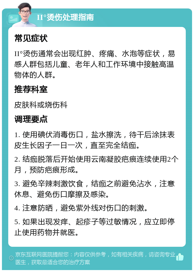 II°烫伤处理指南 常见症状 II°烫伤通常会出现红肿、疼痛、水泡等症状，易感人群包括儿童、老年人和工作环境中接触高温物体的人群。 推荐科室 皮肤科或烧伤科 调理要点 1. 使用碘伏消毒伤口，盐水擦洗，待干后涂抹表皮生长因子一日一次，直至完全结痂。 2. 结痂脱落后开始使用云南凝胶疤痕连续使用2个月，预防疤痕形成。 3. 避免辛辣刺激饮食，结痂之前避免沾水，注意休息、避免伤口摩擦及感染。 4. 注意防晒，避免紫外线对伤口的刺激。 5. 如果出现发痒、起疹子等过敏情况，应立即停止使用药物并就医。