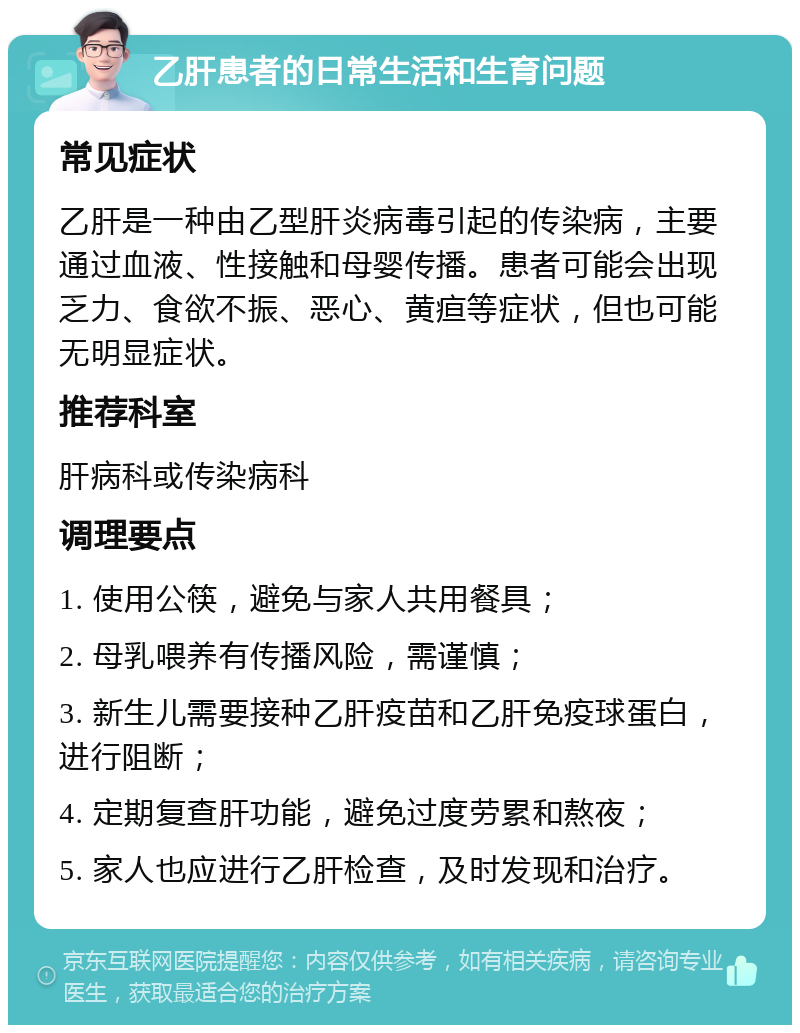 乙肝患者的日常生活和生育问题 常见症状 乙肝是一种由乙型肝炎病毒引起的传染病，主要通过血液、性接触和母婴传播。患者可能会出现乏力、食欲不振、恶心、黄疸等症状，但也可能无明显症状。 推荐科室 肝病科或传染病科 调理要点 1. 使用公筷，避免与家人共用餐具； 2. 母乳喂养有传播风险，需谨慎； 3. 新生儿需要接种乙肝疫苗和乙肝免疫球蛋白，进行阻断； 4. 定期复查肝功能，避免过度劳累和熬夜； 5. 家人也应进行乙肝检查，及时发现和治疗。