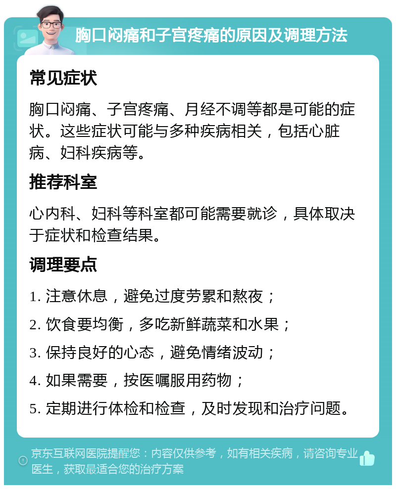 胸口闷痛和子宫疼痛的原因及调理方法 常见症状 胸口闷痛、子宫疼痛、月经不调等都是可能的症状。这些症状可能与多种疾病相关，包括心脏病、妇科疾病等。 推荐科室 心内科、妇科等科室都可能需要就诊，具体取决于症状和检查结果。 调理要点 1. 注意休息，避免过度劳累和熬夜； 2. 饮食要均衡，多吃新鲜蔬菜和水果； 3. 保持良好的心态，避免情绪波动； 4. 如果需要，按医嘱服用药物； 5. 定期进行体检和检查，及时发现和治疗问题。