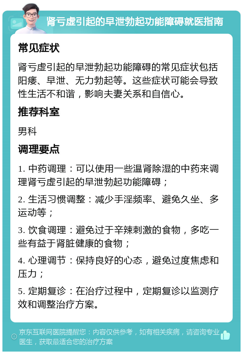 肾亏虚引起的早泄勃起功能障碍就医指南 常见症状 肾亏虚引起的早泄勃起功能障碍的常见症状包括阳痿、早泄、无力勃起等。这些症状可能会导致性生活不和谐，影响夫妻关系和自信心。 推荐科室 男科 调理要点 1. 中药调理：可以使用一些温肾除湿的中药来调理肾亏虚引起的早泄勃起功能障碍； 2. 生活习惯调整：减少手淫频率、避免久坐、多运动等； 3. 饮食调理：避免过于辛辣刺激的食物，多吃一些有益于肾脏健康的食物； 4. 心理调节：保持良好的心态，避免过度焦虑和压力； 5. 定期复诊：在治疗过程中，定期复诊以监测疗效和调整治疗方案。