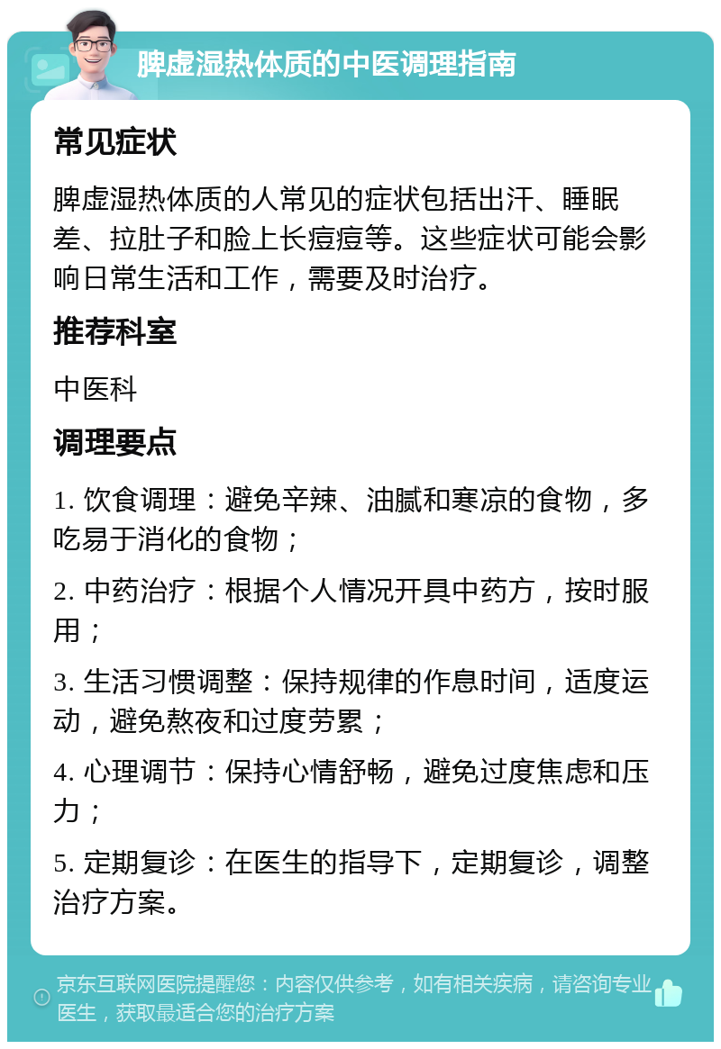 脾虚湿热体质的中医调理指南 常见症状 脾虚湿热体质的人常见的症状包括出汗、睡眠差、拉肚子和脸上长痘痘等。这些症状可能会影响日常生活和工作，需要及时治疗。 推荐科室 中医科 调理要点 1. 饮食调理：避免辛辣、油腻和寒凉的食物，多吃易于消化的食物； 2. 中药治疗：根据个人情况开具中药方，按时服用； 3. 生活习惯调整：保持规律的作息时间，适度运动，避免熬夜和过度劳累； 4. 心理调节：保持心情舒畅，避免过度焦虑和压力； 5. 定期复诊：在医生的指导下，定期复诊，调整治疗方案。