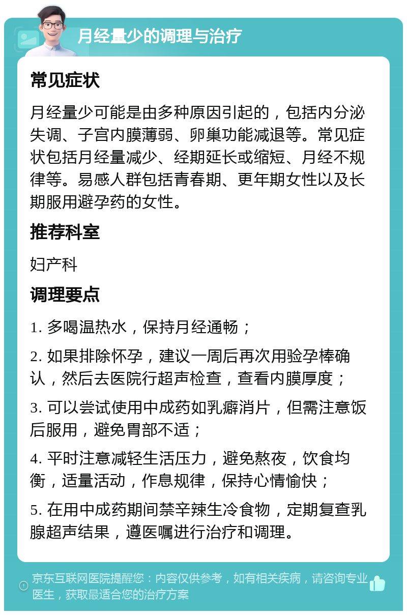 月经量少的调理与治疗 常见症状 月经量少可能是由多种原因引起的，包括内分泌失调、子宫内膜薄弱、卵巢功能减退等。常见症状包括月经量减少、经期延长或缩短、月经不规律等。易感人群包括青春期、更年期女性以及长期服用避孕药的女性。 推荐科室 妇产科 调理要点 1. 多喝温热水，保持月经通畅； 2. 如果排除怀孕，建议一周后再次用验孕棒确认，然后去医院行超声检查，查看内膜厚度； 3. 可以尝试使用中成药如乳癖消片，但需注意饭后服用，避免胃部不适； 4. 平时注意减轻生活压力，避免熬夜，饮食均衡，适量活动，作息规律，保持心情愉快； 5. 在用中成药期间禁辛辣生冷食物，定期复查乳腺超声结果，遵医嘱进行治疗和调理。