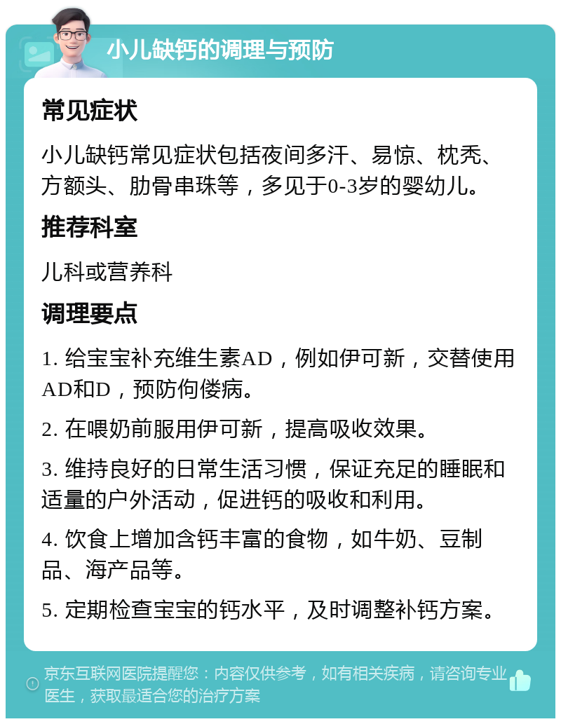 小儿缺钙的调理与预防 常见症状 小儿缺钙常见症状包括夜间多汗、易惊、枕秃、方额头、肋骨串珠等，多见于0-3岁的婴幼儿。 推荐科室 儿科或营养科 调理要点 1. 给宝宝补充维生素AD，例如伊可新，交替使用AD和D，预防佝偻病。 2. 在喂奶前服用伊可新，提高吸收效果。 3. 维持良好的日常生活习惯，保证充足的睡眠和适量的户外活动，促进钙的吸收和利用。 4. 饮食上增加含钙丰富的食物，如牛奶、豆制品、海产品等。 5. 定期检查宝宝的钙水平，及时调整补钙方案。