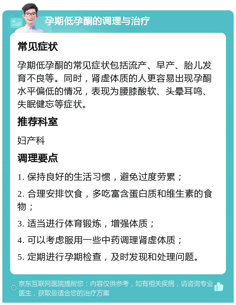 孕期低孕酮的调理与治疗 常见症状 孕期低孕酮的常见症状包括流产、早产、胎儿发育不良等。同时，肾虚体质的人更容易出现孕酮水平偏低的情况，表现为腰膝酸软、头晕耳鸣、失眠健忘等症状。 推荐科室 妇产科 调理要点 1. 保持良好的生活习惯，避免过度劳累； 2. 合理安排饮食，多吃富含蛋白质和维生素的食物； 3. 适当进行体育锻炼，增强体质； 4. 可以考虑服用一些中药调理肾虚体质； 5. 定期进行孕期检查，及时发现和处理问题。