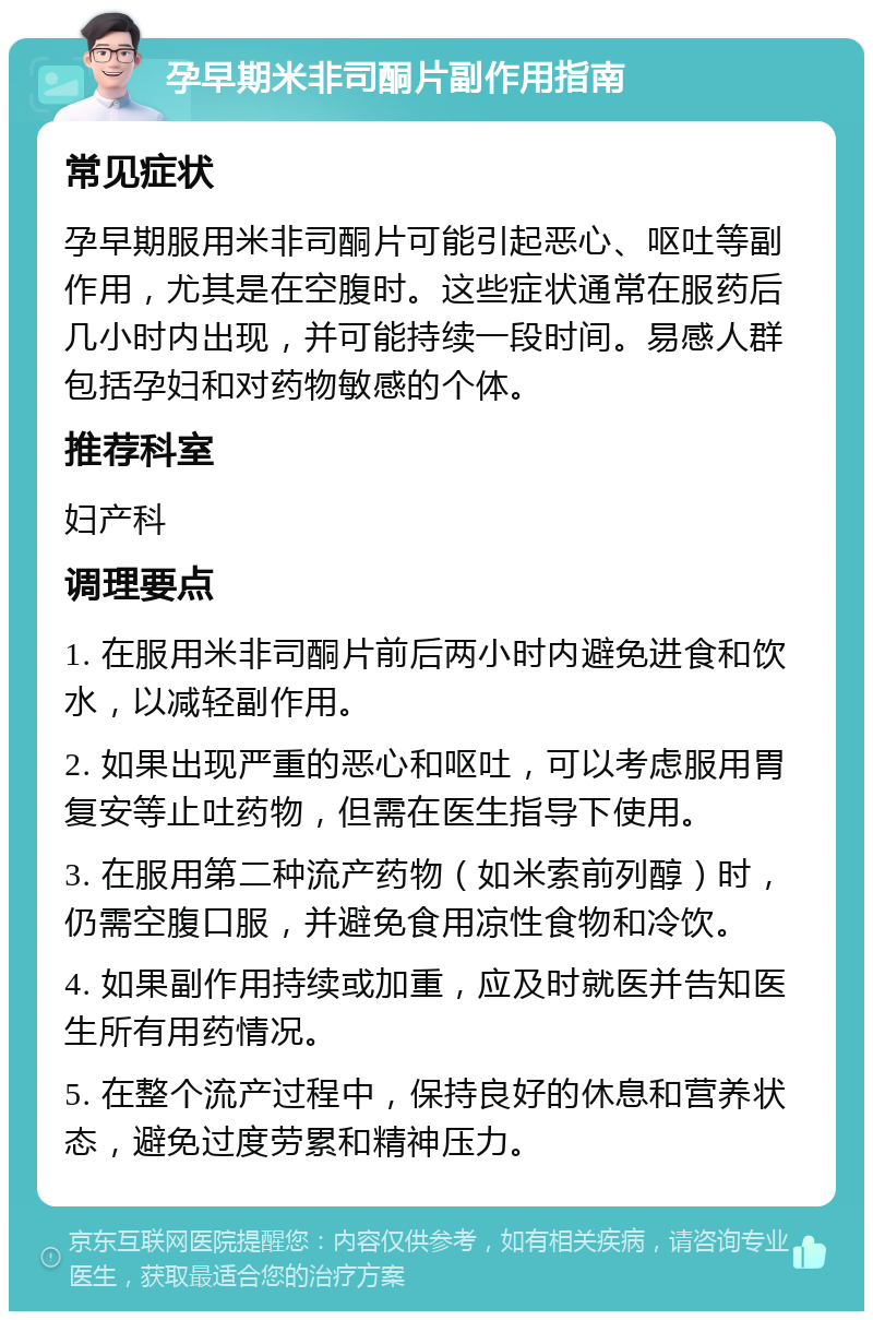 孕早期米非司酮片副作用指南 常见症状 孕早期服用米非司酮片可能引起恶心、呕吐等副作用，尤其是在空腹时。这些症状通常在服药后几小时内出现，并可能持续一段时间。易感人群包括孕妇和对药物敏感的个体。 推荐科室 妇产科 调理要点 1. 在服用米非司酮片前后两小时内避免进食和饮水，以减轻副作用。 2. 如果出现严重的恶心和呕吐，可以考虑服用胃复安等止吐药物，但需在医生指导下使用。 3. 在服用第二种流产药物（如米索前列醇）时，仍需空腹口服，并避免食用凉性食物和冷饮。 4. 如果副作用持续或加重，应及时就医并告知医生所有用药情况。 5. 在整个流产过程中，保持良好的休息和营养状态，避免过度劳累和精神压力。