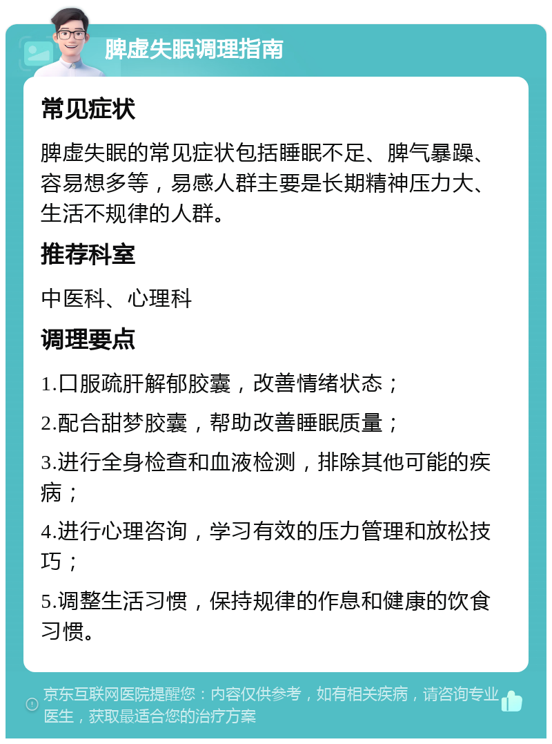 脾虚失眠调理指南 常见症状 脾虚失眠的常见症状包括睡眠不足、脾气暴躁、容易想多等，易感人群主要是长期精神压力大、生活不规律的人群。 推荐科室 中医科、心理科 调理要点 1.口服疏肝解郁胶囊，改善情绪状态； 2.配合甜梦胶囊，帮助改善睡眠质量； 3.进行全身检查和血液检测，排除其他可能的疾病； 4.进行心理咨询，学习有效的压力管理和放松技巧； 5.调整生活习惯，保持规律的作息和健康的饮食习惯。