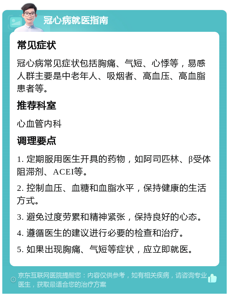 冠心病就医指南 常见症状 冠心病常见症状包括胸痛、气短、心悸等，易感人群主要是中老年人、吸烟者、高血压、高血脂患者等。 推荐科室 心血管内科 调理要点 1. 定期服用医生开具的药物，如阿司匹林、β受体阻滞剂、ACEI等。 2. 控制血压、血糖和血脂水平，保持健康的生活方式。 3. 避免过度劳累和精神紧张，保持良好的心态。 4. 遵循医生的建议进行必要的检查和治疗。 5. 如果出现胸痛、气短等症状，应立即就医。