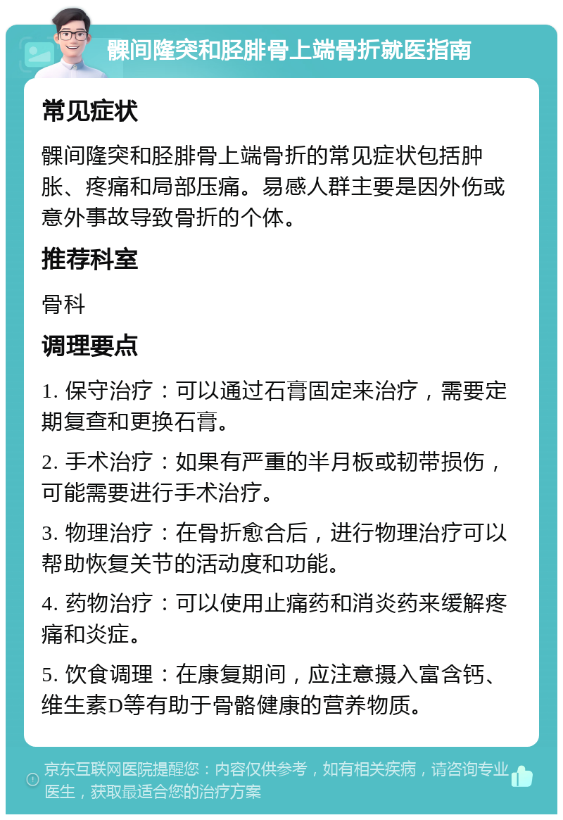 髁间隆突和胫腓骨上端骨折就医指南 常见症状 髁间隆突和胫腓骨上端骨折的常见症状包括肿胀、疼痛和局部压痛。易感人群主要是因外伤或意外事故导致骨折的个体。 推荐科室 骨科 调理要点 1. 保守治疗：可以通过石膏固定来治疗，需要定期复查和更换石膏。 2. 手术治疗：如果有严重的半月板或韧带损伤，可能需要进行手术治疗。 3. 物理治疗：在骨折愈合后，进行物理治疗可以帮助恢复关节的活动度和功能。 4. 药物治疗：可以使用止痛药和消炎药来缓解疼痛和炎症。 5. 饮食调理：在康复期间，应注意摄入富含钙、维生素D等有助于骨骼健康的营养物质。