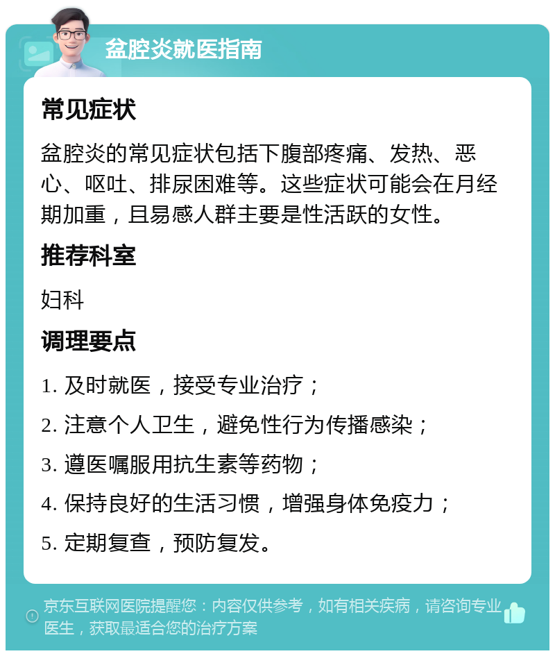 盆腔炎就医指南 常见症状 盆腔炎的常见症状包括下腹部疼痛、发热、恶心、呕吐、排尿困难等。这些症状可能会在月经期加重，且易感人群主要是性活跃的女性。 推荐科室 妇科 调理要点 1. 及时就医，接受专业治疗； 2. 注意个人卫生，避免性行为传播感染； 3. 遵医嘱服用抗生素等药物； 4. 保持良好的生活习惯，增强身体免疫力； 5. 定期复查，预防复发。