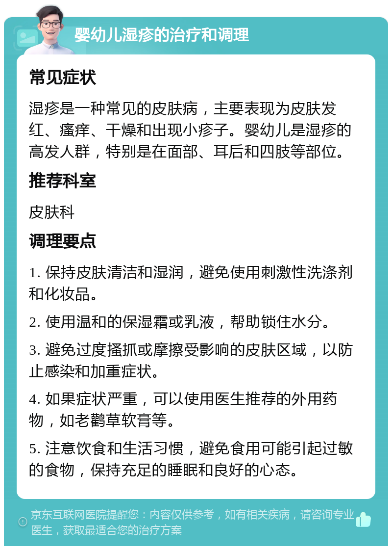 婴幼儿湿疹的治疗和调理 常见症状 湿疹是一种常见的皮肤病，主要表现为皮肤发红、瘙痒、干燥和出现小疹子。婴幼儿是湿疹的高发人群，特别是在面部、耳后和四肢等部位。 推荐科室 皮肤科 调理要点 1. 保持皮肤清洁和湿润，避免使用刺激性洗涤剂和化妆品。 2. 使用温和的保湿霜或乳液，帮助锁住水分。 3. 避免过度搔抓或摩擦受影响的皮肤区域，以防止感染和加重症状。 4. 如果症状严重，可以使用医生推荐的外用药物，如老鹳草软膏等。 5. 注意饮食和生活习惯，避免食用可能引起过敏的食物，保持充足的睡眠和良好的心态。