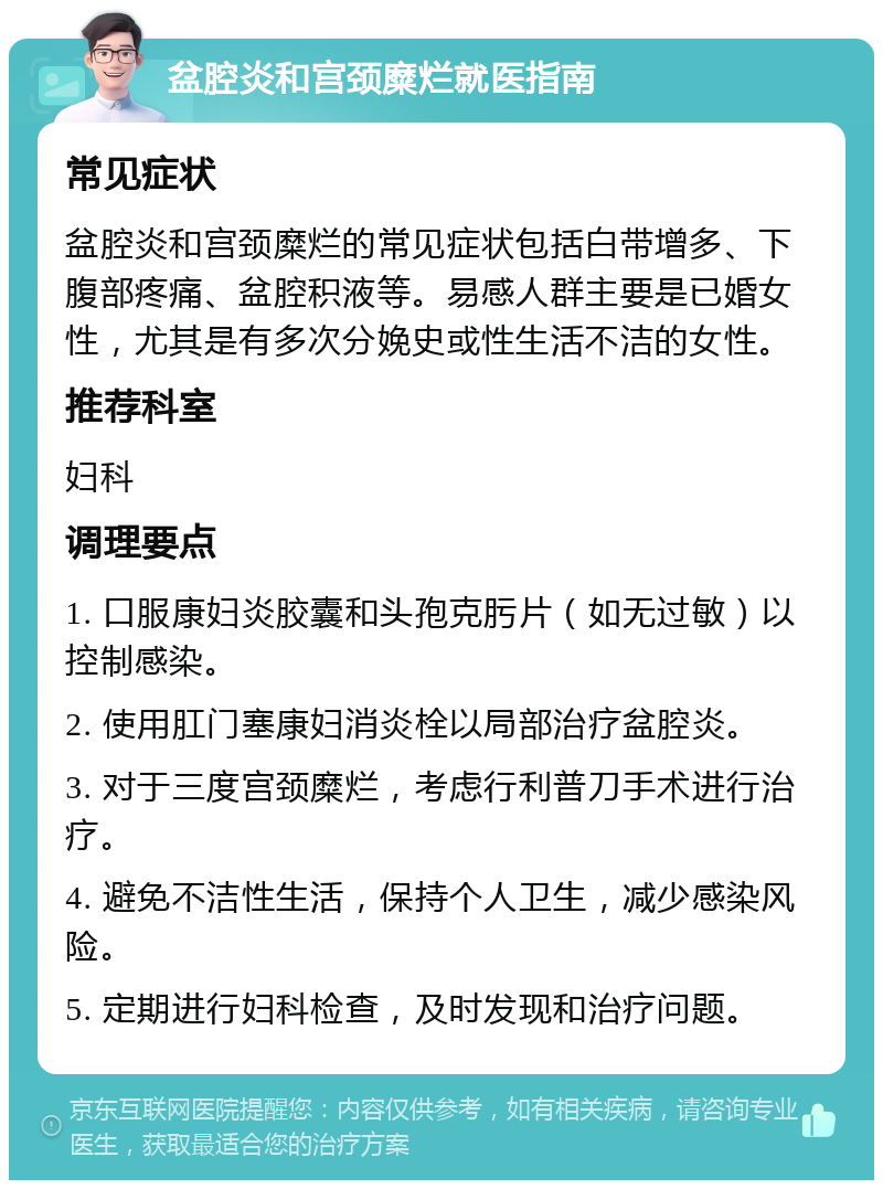 盆腔炎和宫颈糜烂就医指南 常见症状 盆腔炎和宫颈糜烂的常见症状包括白带增多、下腹部疼痛、盆腔积液等。易感人群主要是已婚女性，尤其是有多次分娩史或性生活不洁的女性。 推荐科室 妇科 调理要点 1. 口服康妇炎胶囊和头孢克肟片（如无过敏）以控制感染。 2. 使用肛门塞康妇消炎栓以局部治疗盆腔炎。 3. 对于三度宫颈糜烂，考虑行利普刀手术进行治疗。 4. 避免不洁性生活，保持个人卫生，减少感染风险。 5. 定期进行妇科检查，及时发现和治疗问题。