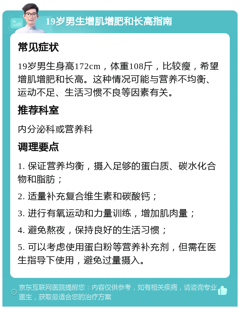 19岁男生增肌增肥和长高指南 常见症状 19岁男生身高172cm，体重108斤，比较瘦，希望增肌增肥和长高。这种情况可能与营养不均衡、运动不足、生活习惯不良等因素有关。 推荐科室 内分泌科或营养科 调理要点 1. 保证营养均衡，摄入足够的蛋白质、碳水化合物和脂肪； 2. 适量补充复合维生素和碳酸钙； 3. 进行有氧运动和力量训练，增加肌肉量； 4. 避免熬夜，保持良好的生活习惯； 5. 可以考虑使用蛋白粉等营养补充剂，但需在医生指导下使用，避免过量摄入。