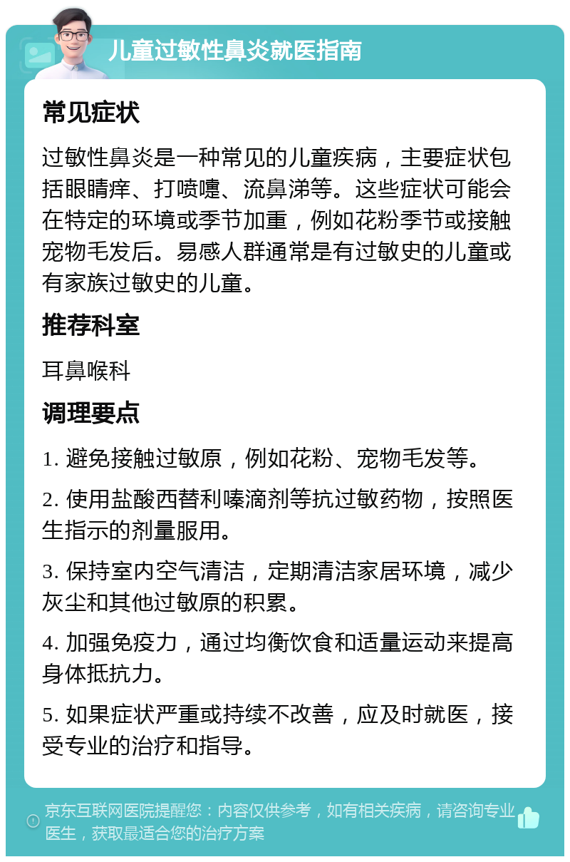 儿童过敏性鼻炎就医指南 常见症状 过敏性鼻炎是一种常见的儿童疾病，主要症状包括眼睛痒、打喷嚏、流鼻涕等。这些症状可能会在特定的环境或季节加重，例如花粉季节或接触宠物毛发后。易感人群通常是有过敏史的儿童或有家族过敏史的儿童。 推荐科室 耳鼻喉科 调理要点 1. 避免接触过敏原，例如花粉、宠物毛发等。 2. 使用盐酸西替利嗪滴剂等抗过敏药物，按照医生指示的剂量服用。 3. 保持室内空气清洁，定期清洁家居环境，减少灰尘和其他过敏原的积累。 4. 加强免疫力，通过均衡饮食和适量运动来提高身体抵抗力。 5. 如果症状严重或持续不改善，应及时就医，接受专业的治疗和指导。