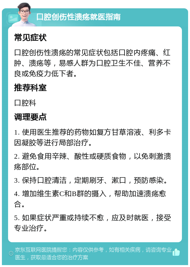 口腔创伤性溃疡就医指南 常见症状 口腔创伤性溃疡的常见症状包括口腔内疼痛、红肿、溃疡等，易感人群为口腔卫生不佳、营养不良或免疫力低下者。 推荐科室 口腔科 调理要点 1. 使用医生推荐的药物如复方甘草溶液、利多卡因凝胶等进行局部治疗。 2. 避免食用辛辣、酸性或硬质食物，以免刺激溃疡部位。 3. 保持口腔清洁，定期刷牙、漱口，预防感染。 4. 增加维生素C和B群的摄入，帮助加速溃疡愈合。 5. 如果症状严重或持续不愈，应及时就医，接受专业治疗。