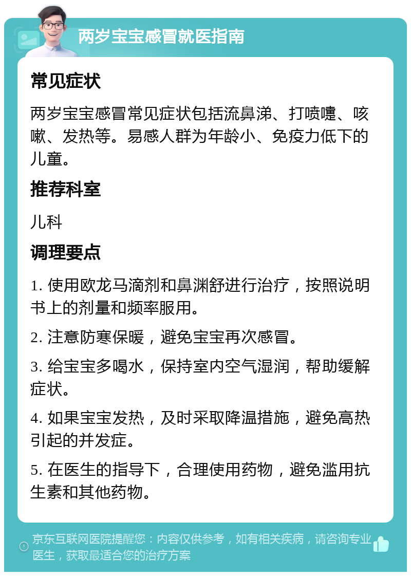 两岁宝宝感冒就医指南 常见症状 两岁宝宝感冒常见症状包括流鼻涕、打喷嚏、咳嗽、发热等。易感人群为年龄小、免疫力低下的儿童。 推荐科室 儿科 调理要点 1. 使用欧龙马滴剂和鼻渊舒进行治疗，按照说明书上的剂量和频率服用。 2. 注意防寒保暖，避免宝宝再次感冒。 3. 给宝宝多喝水，保持室内空气湿润，帮助缓解症状。 4. 如果宝宝发热，及时采取降温措施，避免高热引起的并发症。 5. 在医生的指导下，合理使用药物，避免滥用抗生素和其他药物。