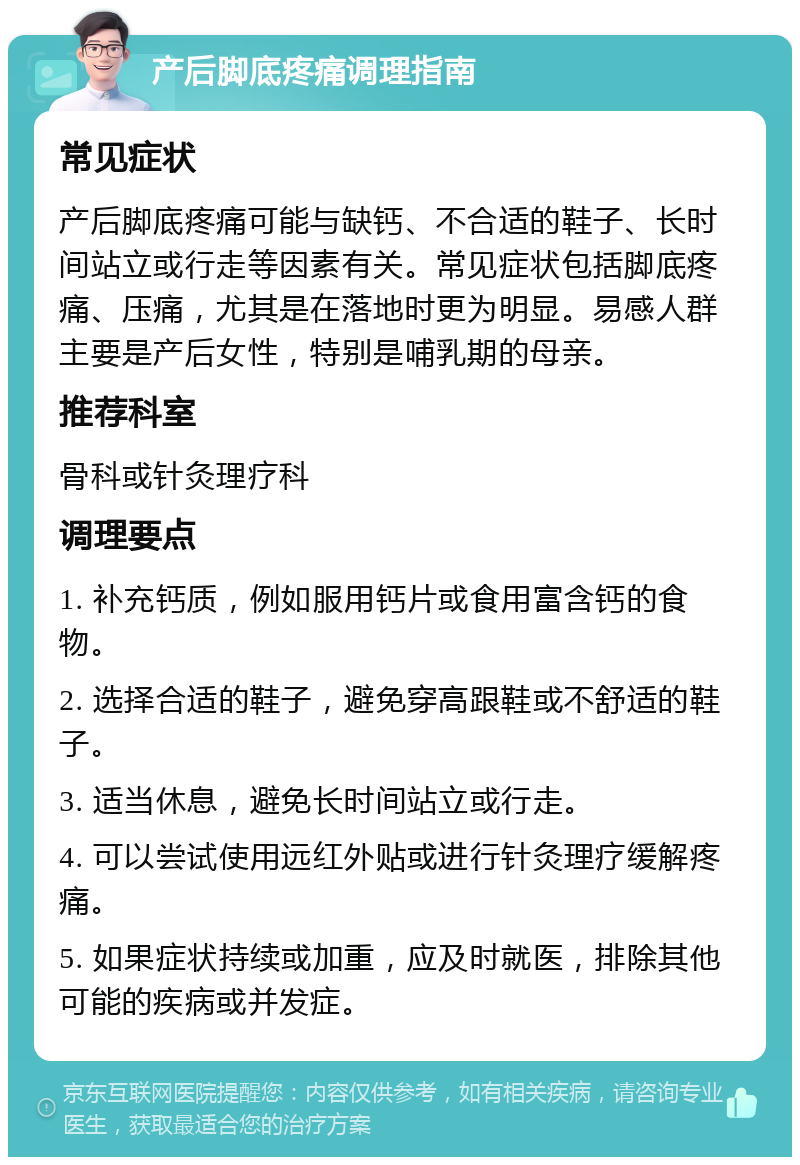 产后脚底疼痛调理指南 常见症状 产后脚底疼痛可能与缺钙、不合适的鞋子、长时间站立或行走等因素有关。常见症状包括脚底疼痛、压痛，尤其是在落地时更为明显。易感人群主要是产后女性，特别是哺乳期的母亲。 推荐科室 骨科或针灸理疗科 调理要点 1. 补充钙质，例如服用钙片或食用富含钙的食物。 2. 选择合适的鞋子，避免穿高跟鞋或不舒适的鞋子。 3. 适当休息，避免长时间站立或行走。 4. 可以尝试使用远红外贴或进行针灸理疗缓解疼痛。 5. 如果症状持续或加重，应及时就医，排除其他可能的疾病或并发症。