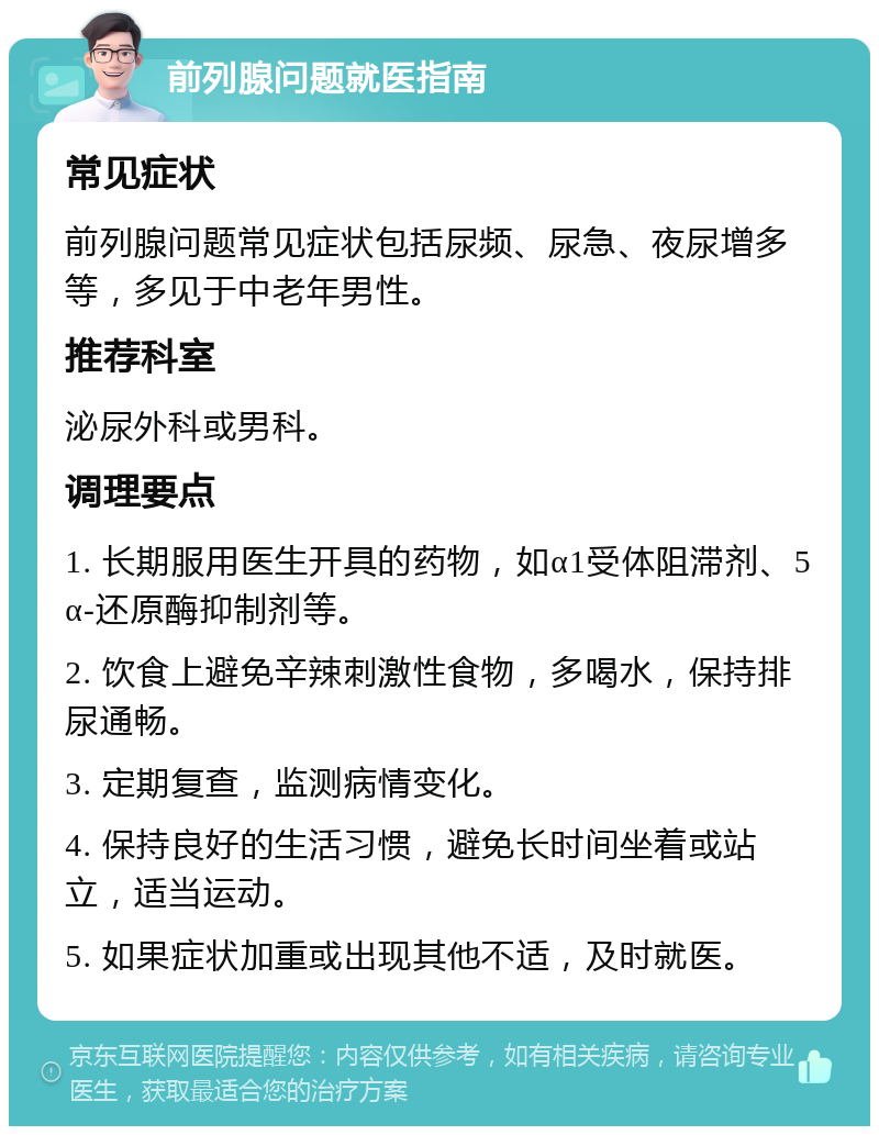 前列腺问题就医指南 常见症状 前列腺问题常见症状包括尿频、尿急、夜尿增多等，多见于中老年男性。 推荐科室 泌尿外科或男科。 调理要点 1. 长期服用医生开具的药物，如α1受体阻滞剂、5α-还原酶抑制剂等。 2. 饮食上避免辛辣刺激性食物，多喝水，保持排尿通畅。 3. 定期复查，监测病情变化。 4. 保持良好的生活习惯，避免长时间坐着或站立，适当运动。 5. 如果症状加重或出现其他不适，及时就医。