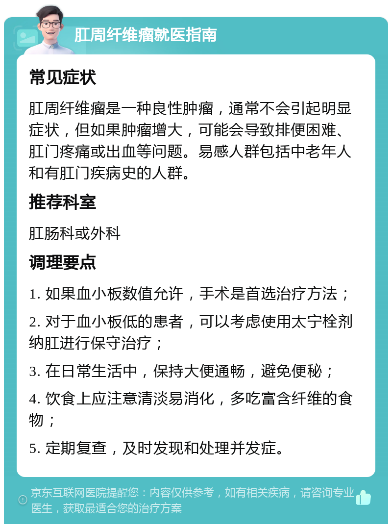 肛周纤维瘤就医指南 常见症状 肛周纤维瘤是一种良性肿瘤，通常不会引起明显症状，但如果肿瘤增大，可能会导致排便困难、肛门疼痛或出血等问题。易感人群包括中老年人和有肛门疾病史的人群。 推荐科室 肛肠科或外科 调理要点 1. 如果血小板数值允许，手术是首选治疗方法； 2. 对于血小板低的患者，可以考虑使用太宁栓剂纳肛进行保守治疗； 3. 在日常生活中，保持大便通畅，避免便秘； 4. 饮食上应注意清淡易消化，多吃富含纤维的食物； 5. 定期复查，及时发现和处理并发症。