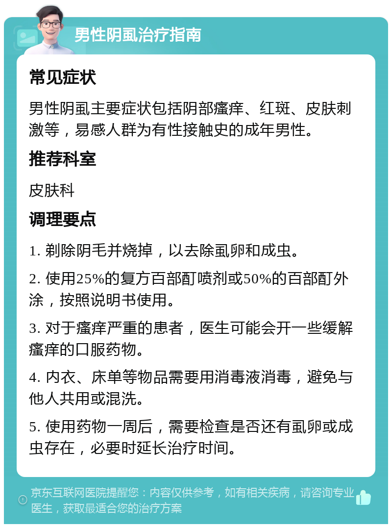 男性阴虱治疗指南 常见症状 男性阴虱主要症状包括阴部瘙痒、红斑、皮肤刺激等，易感人群为有性接触史的成年男性。 推荐科室 皮肤科 调理要点 1. 剃除阴毛并烧掉，以去除虱卵和成虫。 2. 使用25%的复方百部酊喷剂或50%的百部酊外涂，按照说明书使用。 3. 对于瘙痒严重的患者，医生可能会开一些缓解瘙痒的口服药物。 4. 内衣、床单等物品需要用消毒液消毒，避免与他人共用或混洗。 5. 使用药物一周后，需要检查是否还有虱卵或成虫存在，必要时延长治疗时间。