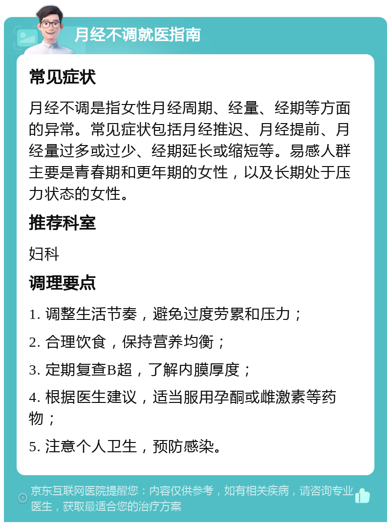 月经不调就医指南 常见症状 月经不调是指女性月经周期、经量、经期等方面的异常。常见症状包括月经推迟、月经提前、月经量过多或过少、经期延长或缩短等。易感人群主要是青春期和更年期的女性，以及长期处于压力状态的女性。 推荐科室 妇科 调理要点 1. 调整生活节奏，避免过度劳累和压力； 2. 合理饮食，保持营养均衡； 3. 定期复查B超，了解内膜厚度； 4. 根据医生建议，适当服用孕酮或雌激素等药物； 5. 注意个人卫生，预防感染。