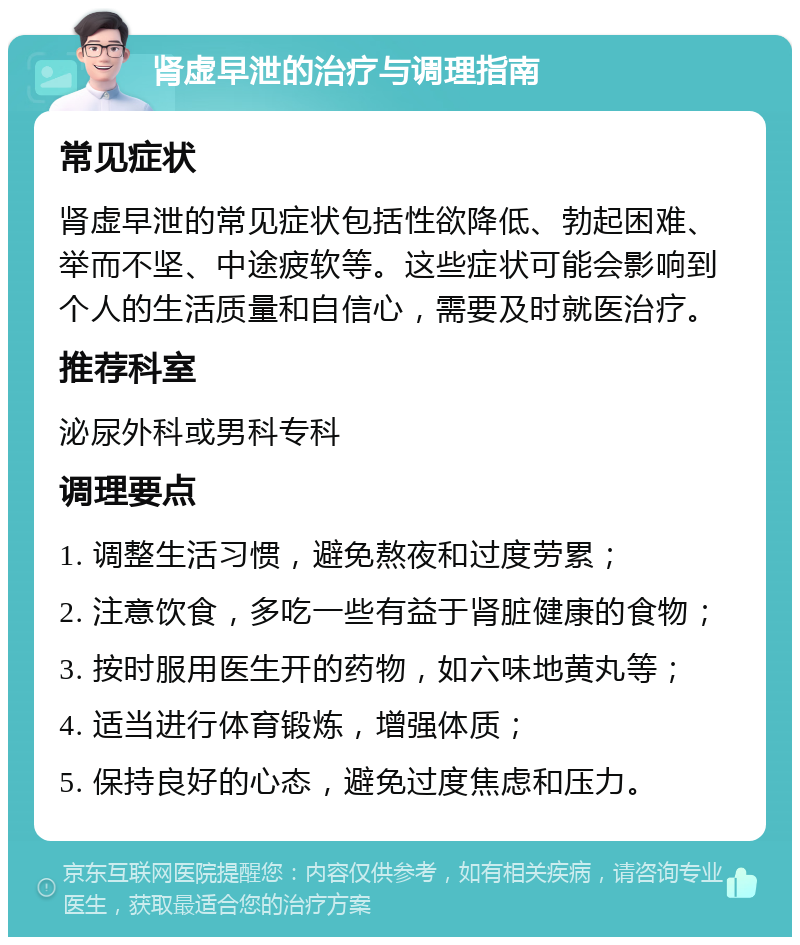 肾虚早泄的治疗与调理指南 常见症状 肾虚早泄的常见症状包括性欲降低、勃起困难、举而不坚、中途疲软等。这些症状可能会影响到个人的生活质量和自信心，需要及时就医治疗。 推荐科室 泌尿外科或男科专科 调理要点 1. 调整生活习惯，避免熬夜和过度劳累； 2. 注意饮食，多吃一些有益于肾脏健康的食物； 3. 按时服用医生开的药物，如六味地黄丸等； 4. 适当进行体育锻炼，增强体质； 5. 保持良好的心态，避免过度焦虑和压力。