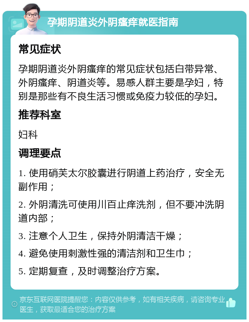 孕期阴道炎外阴瘙痒就医指南 常见症状 孕期阴道炎外阴瘙痒的常见症状包括白带异常、外阴瘙痒、阴道炎等。易感人群主要是孕妇，特别是那些有不良生活习惯或免疫力较低的孕妇。 推荐科室 妇科 调理要点 1. 使用硝芙太尔胶囊进行阴道上药治疗，安全无副作用； 2. 外阴清洗可使用川百止痒洗剂，但不要冲洗阴道内部； 3. 注意个人卫生，保持外阴清洁干燥； 4. 避免使用刺激性强的清洁剂和卫生巾； 5. 定期复查，及时调整治疗方案。